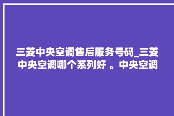 三菱中央空调售后服务号码_三菱中央空调哪个系列好 。中央空调