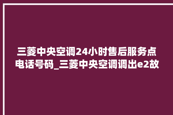 三菱中央空调24小时售后服务点电话号码_三菱中央空调调出e2故障 。中央空调