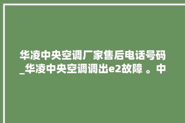 华凌中央空调厂家售后电话号码_华凌中央空调调出e2故障 。中央空调