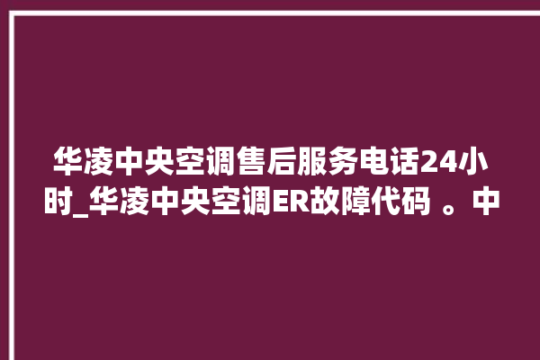 华凌中央空调售后服务电话24小时_华凌中央空调ER故障代码 。中央空调