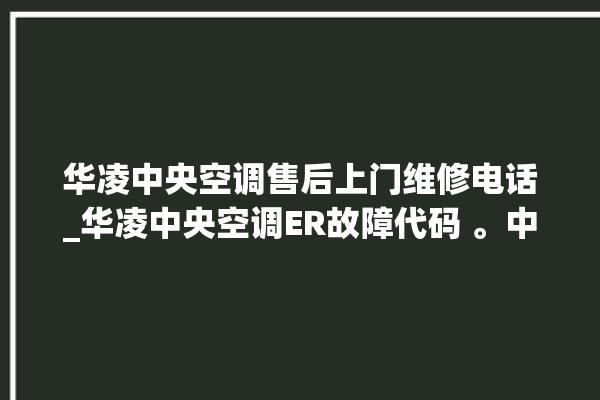 华凌中央空调售后上门维修电话_华凌中央空调ER故障代码 。中央空调