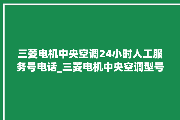 三菱电机中央空调24小时人工服务号电话_三菱电机中央空调型号详解 。中央空调