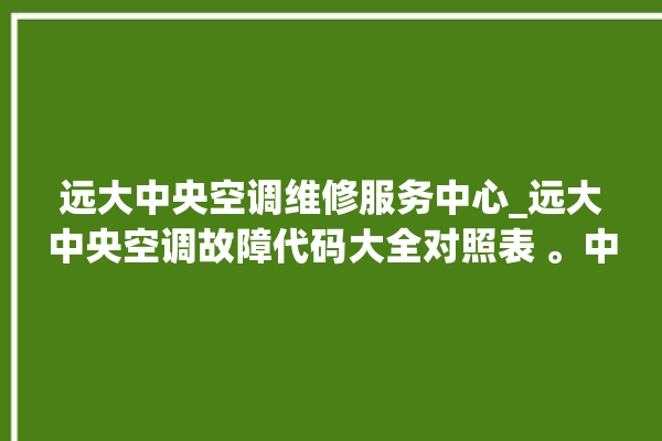 远大中央空调维修服务中心_远大中央空调故障代码大全对照表 。中央空调