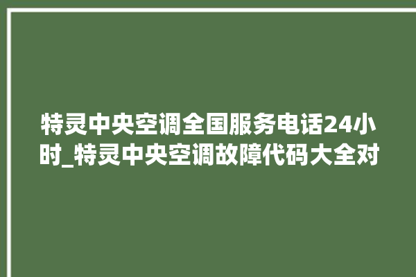 特灵中央空调全国服务电话24小时_特灵中央空调故障代码大全对照表 。中央空调