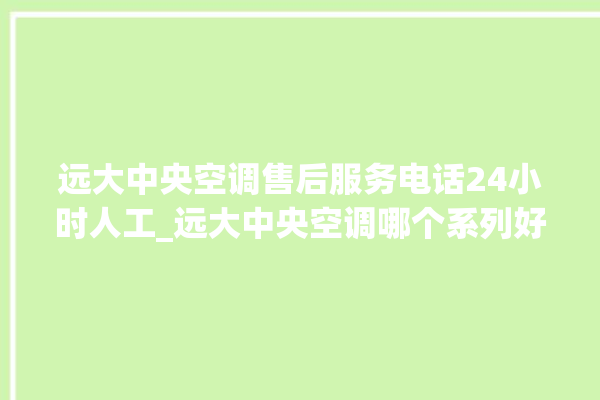 远大中央空调售后服务电话24小时人工_远大中央空调哪个系列好 。中央空调