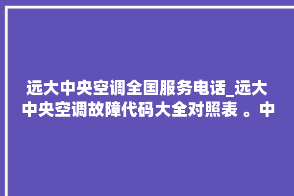 远大中央空调全国服务电话_远大中央空调故障代码大全对照表 。中央空调