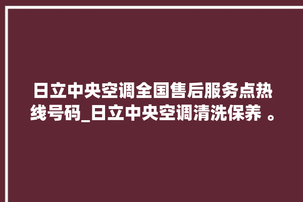 日立中央空调全国售后服务点热线号码_日立中央空调清洗保养 。日立