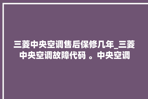 三菱中央空调售后保修几年_三菱中央空调故障代码 。中央空调