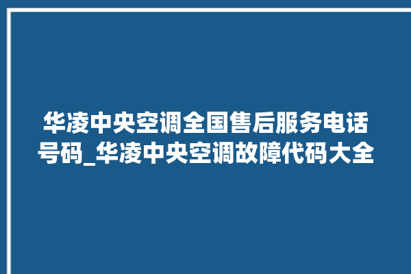 华凌中央空调全国售后服务电话号码_华凌中央空调故障代码大全对照表 。中央空调