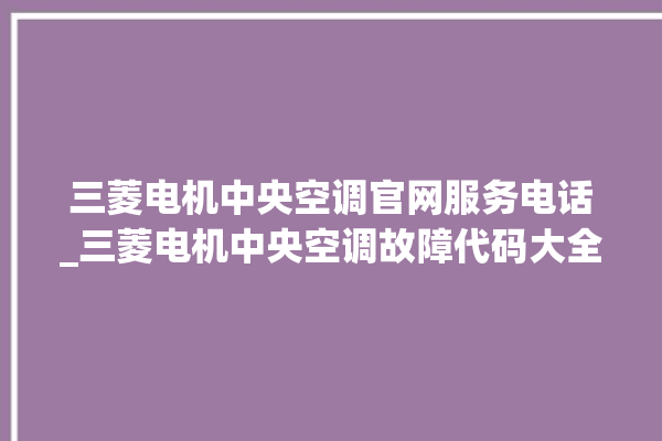 三菱电机中央空调官网服务电话_三菱电机中央空调故障代码大全对照表 。中央空调