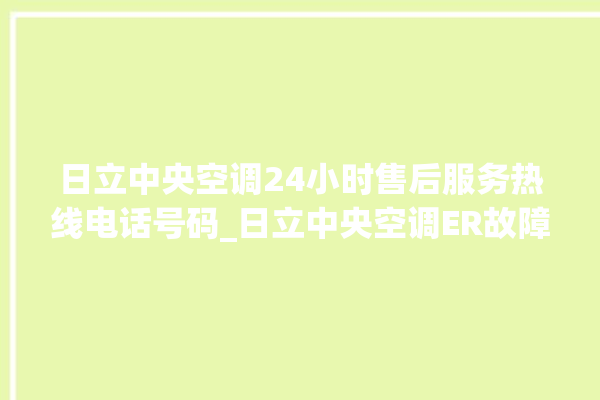 日立中央空调24小时售后服务热线电话号码_日立中央空调ER故障代码 。日立