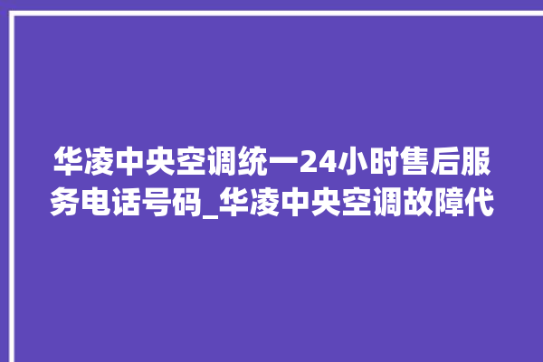 华凌中央空调统一24小时售后服务电话号码_华凌中央空调故障代码大全对照表 。中央空调