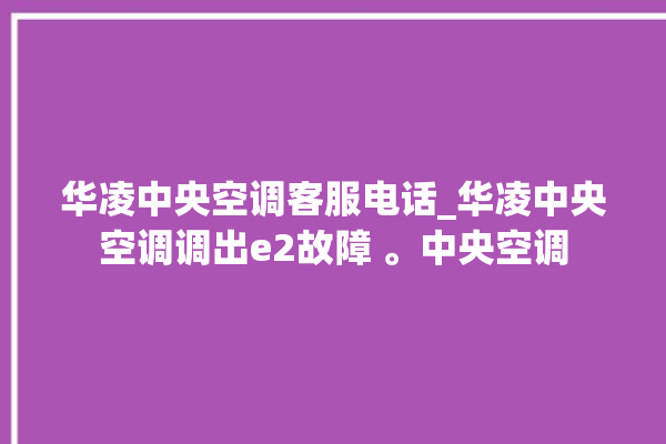 华凌中央空调客服电话_华凌中央空调调出e2故障 。中央空调