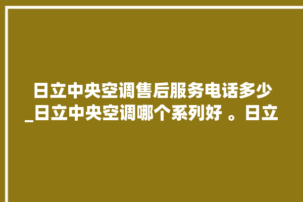 日立中央空调售后服务电话多少_日立中央空调哪个系列好 。日立