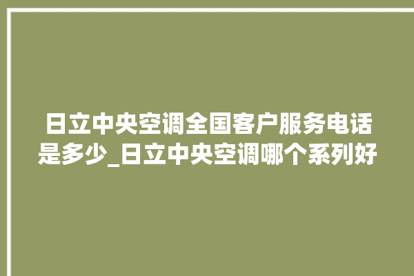 日立中央空调全国客户服务电话是多少_日立中央空调哪个系列好 。日立