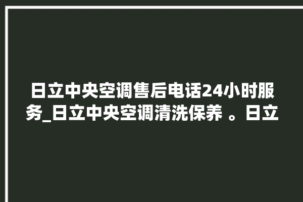 日立中央空调售后电话24小时服务_日立中央空调清洗保养 。日立