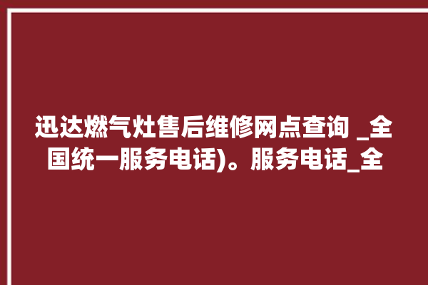 迅达燃气灶售后维修网点查询 _全国统一服务电话)。服务电话_全国统一