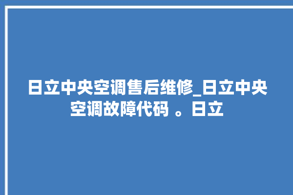 日立中央空调售后维修_日立中央空调故障代码 。日立