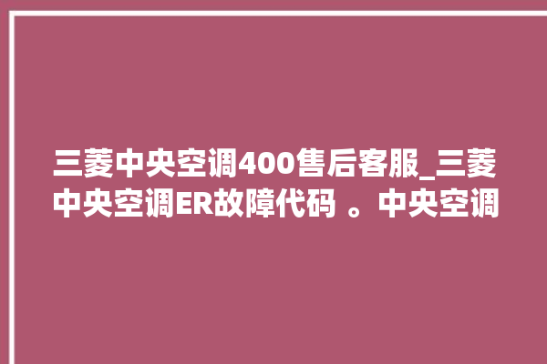 三菱中央空调400售后客服_三菱中央空调ER故障代码 。中央空调