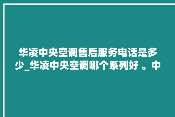 华凌中央空调售后服务电话是多少_华凌中央空调哪个系列好 。中央空调