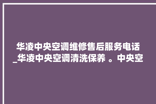 华凌中央空调维修售后服务电话_华凌中央空调清洗保养 。中央空调