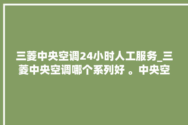 三菱中央空调24小时人工服务_三菱中央空调哪个系列好 。中央空调