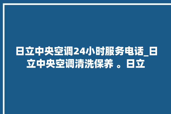 日立中央空调24小时服务电话_日立中央空调清洗保养 。日立