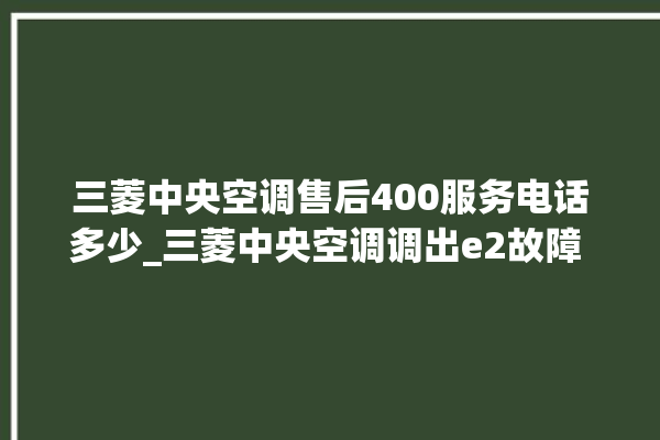 三菱中央空调售后400服务电话多少_三菱中央空调调出e2故障 。中央空调