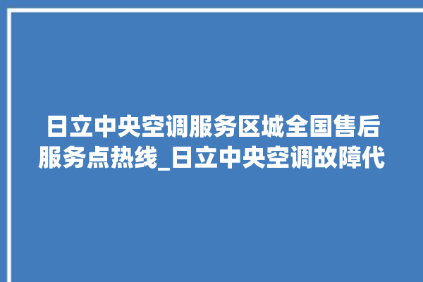 日立中央空调服务区城全国售后服务点热线_日立中央空调故障代码 。日立