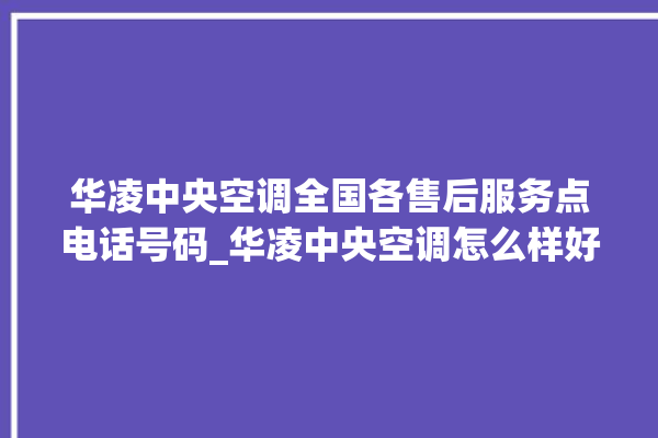 华凌中央空调全国各售后服务点电话号码_华凌中央空调怎么样好不好 。中央空调