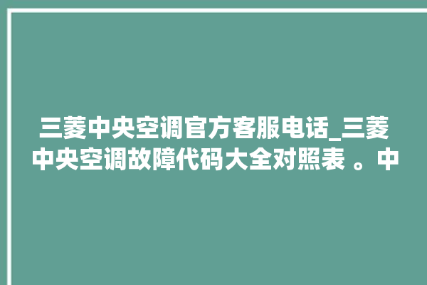 三菱中央空调官方客服电话_三菱中央空调故障代码大全对照表 。中央空调