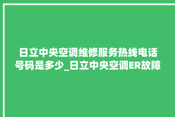 日立中央空调维修服务热线电话号码是多少_日立中央空调ER故障代码 。日立