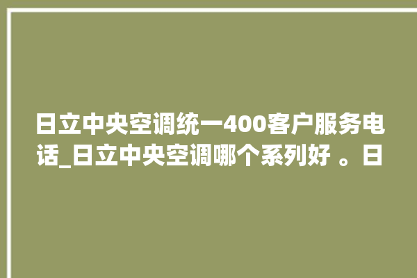 日立中央空调统一400客户服务电话_日立中央空调哪个系列好 。日立