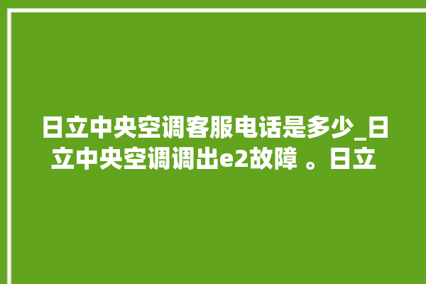 日立中央空调客服电话是多少_日立中央空调调出e2故障 。日立