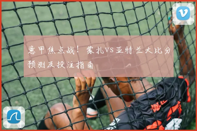 意甲焦点战！蒙扎vs亚特兰大比分预测及投注指南