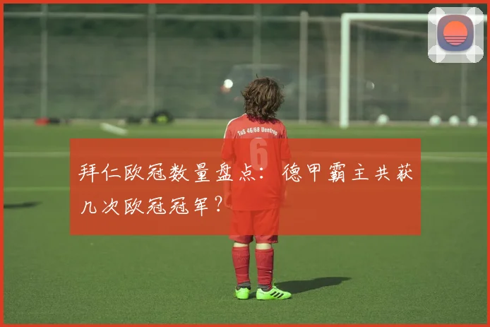 拜仁欧冠数量盘点:德甲霸主共获几次欧冠冠军?