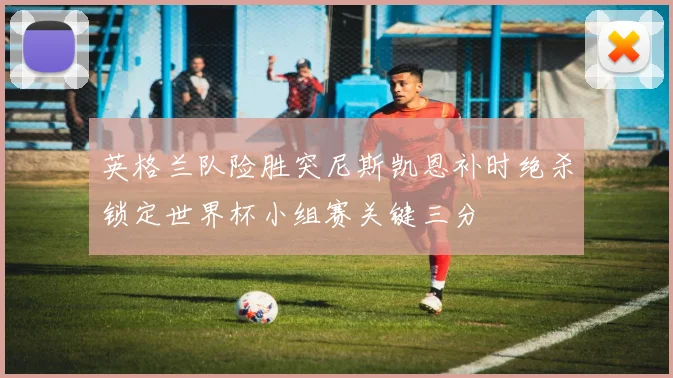 英格兰队险胜突尼斯凯恩补时绝杀锁定世界杯小组赛关键三分