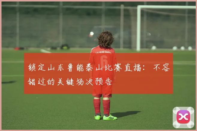 锁定山东鲁能泰山比赛直播：不容错过的关键场次预告