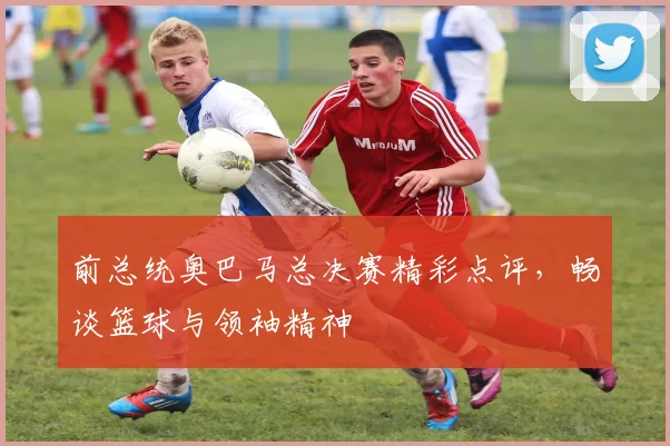 前总统奥巴马总决赛精彩点评,畅谈篮球与领袖精神