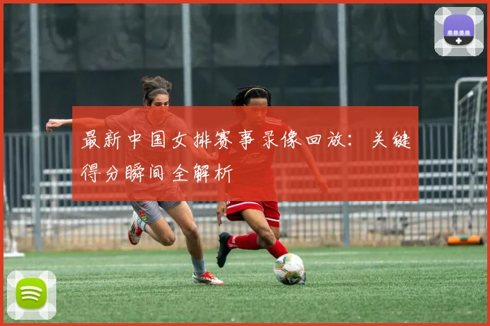 最新中国女排赛事录像回放:关键得分瞬间全解析