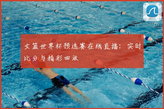 女篮世界杯预选赛在线直播：实时比分与精彩回放