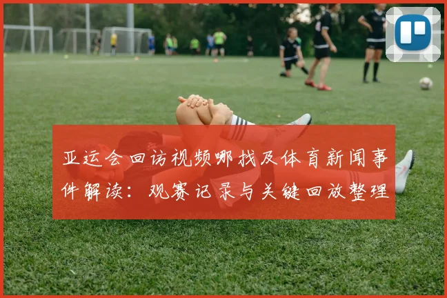 亚运会回访视频哪找及体育新闻事件解读:观赛记录与关键回放整理
