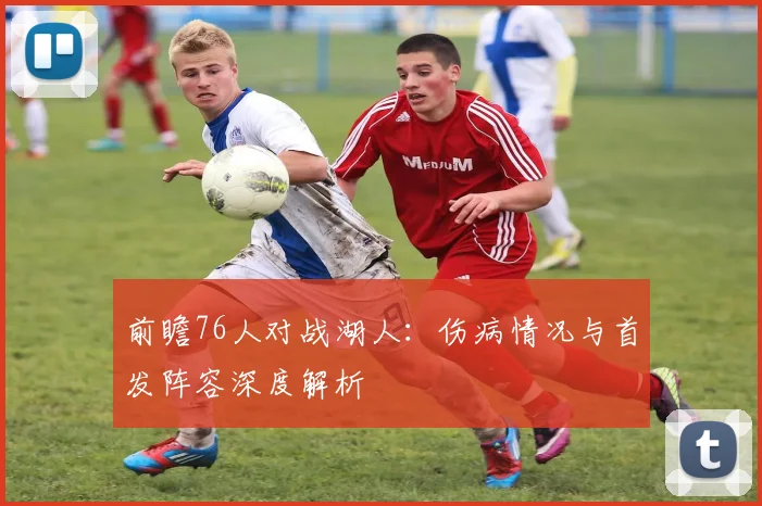 前瞻76人对战湖人:伤病情况与首发阵容深度解析