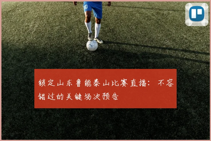 锁定山东鲁能泰山比赛直播：不容错过的关键场次预告
