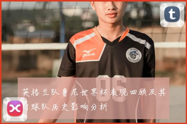 英格兰队鲁尼世界杯表现回顾及其对球队历史影响分析