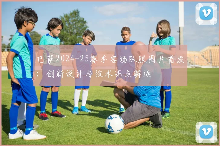 巴萨2024-25赛季客场队服图片首发:创新设计与技术亮点解读