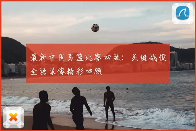 最新中国男篮比赛回放:关键战役全场录像精彩回顾