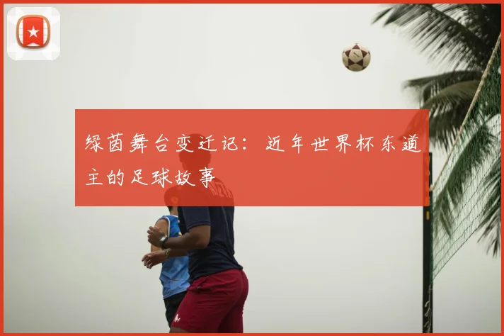绿茵舞台变迁记：近年世界杯东道主的足球故事