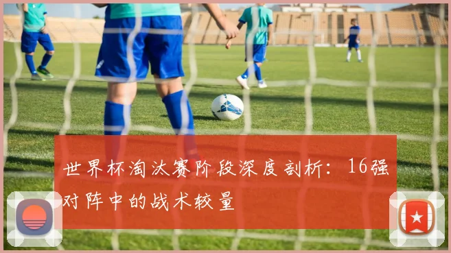 世界杯淘汰赛阶段深度剖析:16强对阵中的战术较量