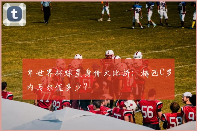 年世界杯球星身价大比拼：梅西C罗内马尔值多少？